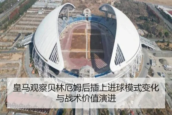 皇马观察贝林厄姆后插上进球模式变化与战术价值演进 | leyu