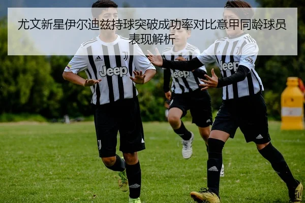 尤文新星伊尔迪兹持球突破成功率对比意甲同龄球员表现解析