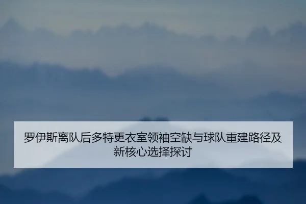 罗伊斯离队后多特更衣室领袖空缺与球队重建路径及新核心选择探讨（leyu）