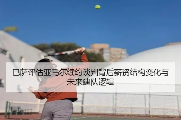 巴萨评估亚马尔续约谈判背后薪资结构变化与未来建队逻辑（leyu）